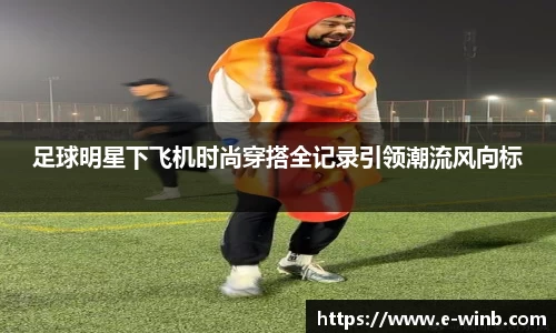 足球明星下飞机时尚穿搭全记录引领潮流风向标